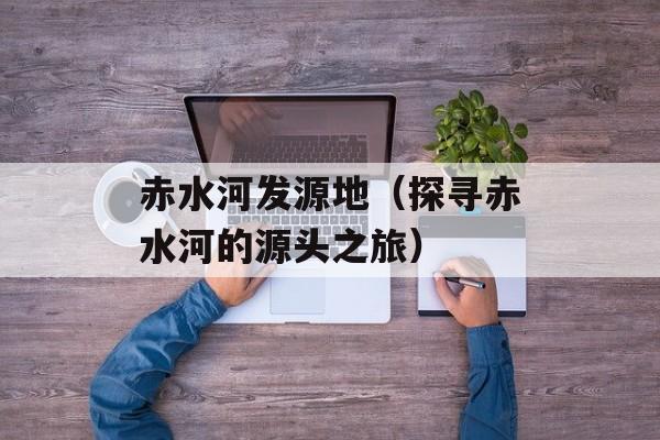 赤水河发源地（探寻赤水河的源头之旅）-第1张图片-