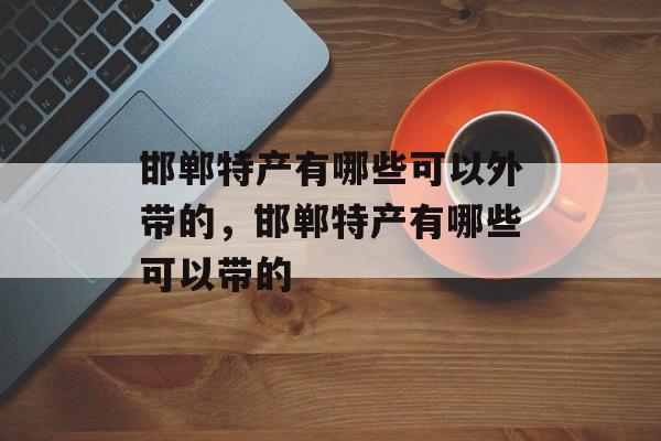 邯郸特产有哪些可以外带的，邯郸特产有哪些可以带的-第1张图片-