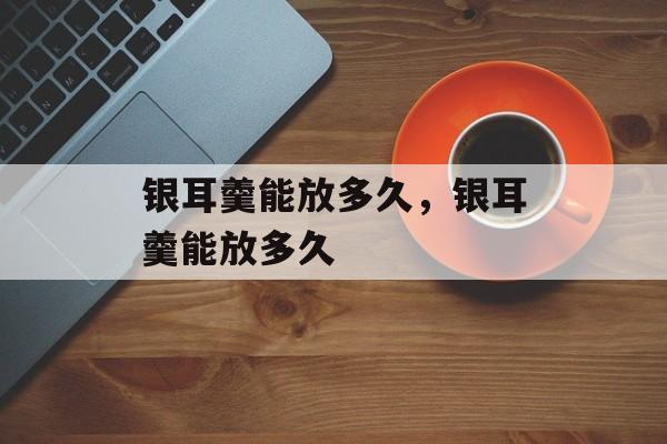 银耳羹能放多久，银耳羹能放多久-第1张图片-
