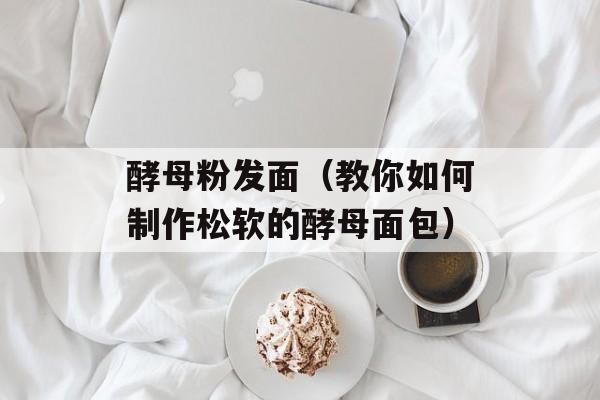 酵母粉发面（教你如何制作松软的酵母面包）-第1张图片-