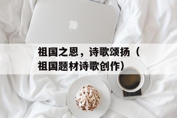 祖国之恩，诗歌颂扬（祖国题材诗歌创作）-第1张图片-