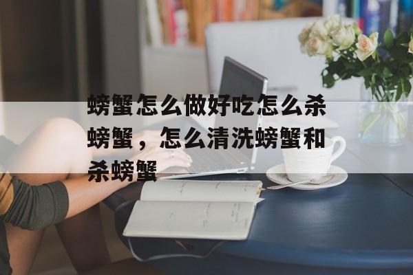 螃蟹怎么做好吃怎么杀螃蟹，怎么清洗螃蟹和杀螃蟹-第1张图片-