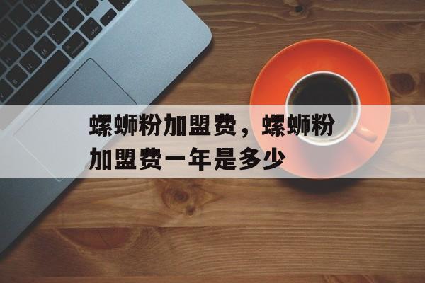 螺蛳粉加盟费，螺蛳粉加盟费一年是多少-第1张图片-
