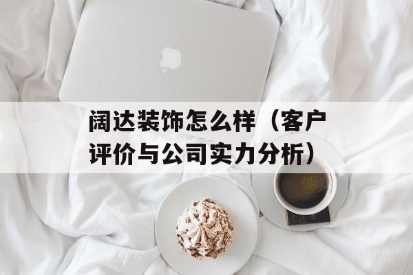 阔达装饰怎么样（客户评价与公司实力分析）-第1张图片-