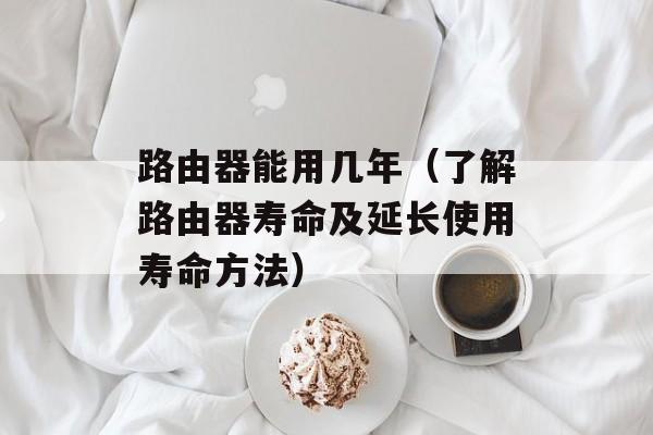 路由器能用几年（了解路由器寿命及延长使用寿命方法）-第1张图片-