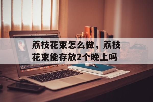 荔枝花束怎么做，荔枝花束能存放2个晚上吗-第1张图片-