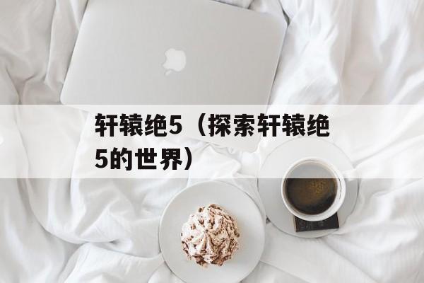 轩辕绝5（探索轩辕绝5的世界）-第1张图片-