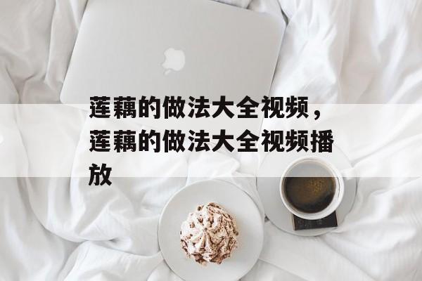 莲藕的做法大全视频，莲藕的做法大全视频播放-第1张图片-
