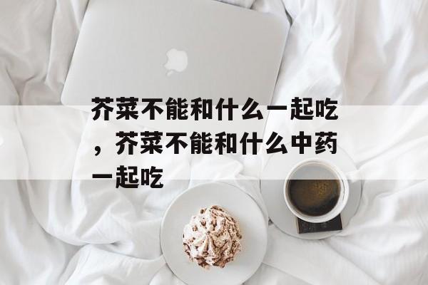 芥菜不能和什么一起吃，芥菜不能和什么中药一起吃-第1张图片-