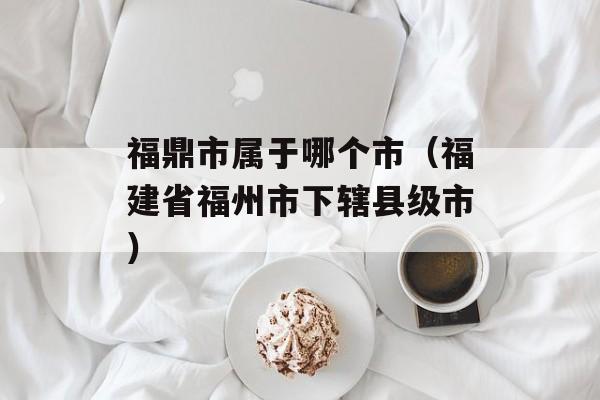 福鼎市属于哪个市（福建省福州市下辖县级市）-第1张图片-