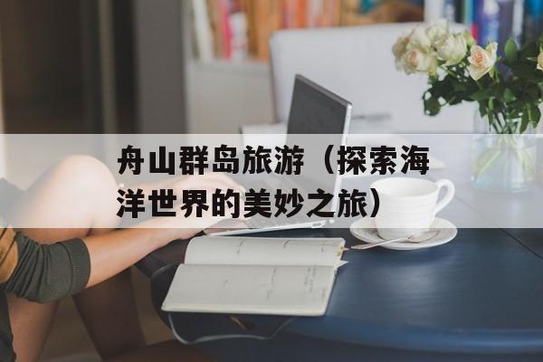 舟山群岛旅游（探索海洋世界的美妙之旅）-第1张图片-