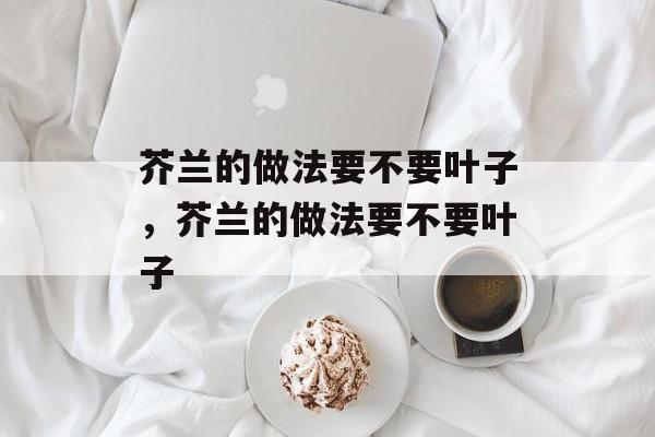 芥兰的做法要不要叶子，芥兰的做法要不要叶子-第1张图片-