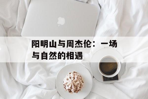 阳明山与周杰伦：一场与自然的相遇-第1张图片-