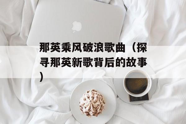 那英乘风破浪歌曲（探寻那英新歌背后的故事）-第1张图片-