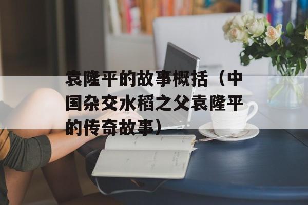 袁隆平的故事概括（中国杂交水稻之父袁隆平的传奇故事）-第1张图片-