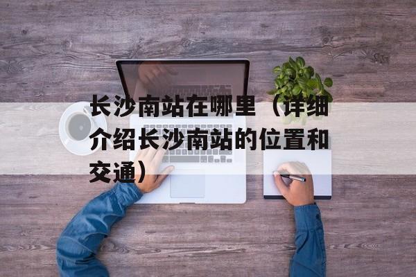 长沙南站在哪里（详细介绍长沙南站的位置和交通）-第1张图片-
