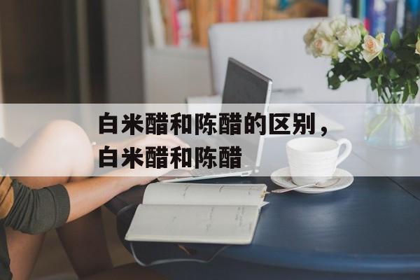 白米醋和陈醋的区别，白米醋和陈醋-第1张图片-