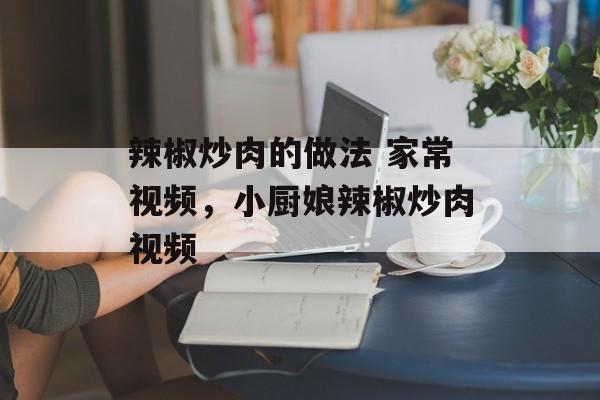 辣椒炒肉的做法 家常视频，小厨娘辣椒炒肉视频-第1张图片-