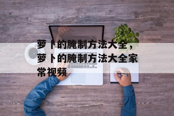 萝卜的腌制方法大全，萝卜的腌制方法大全家常视频-第1张图片-