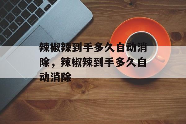 辣椒辣到手多久自动消除，辣椒辣到手多久自动消除-第1张图片-