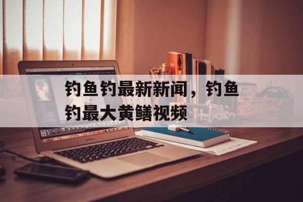 钓鱼钓最新新闻，钓鱼钓最大黄鳝视频-第1张图片-