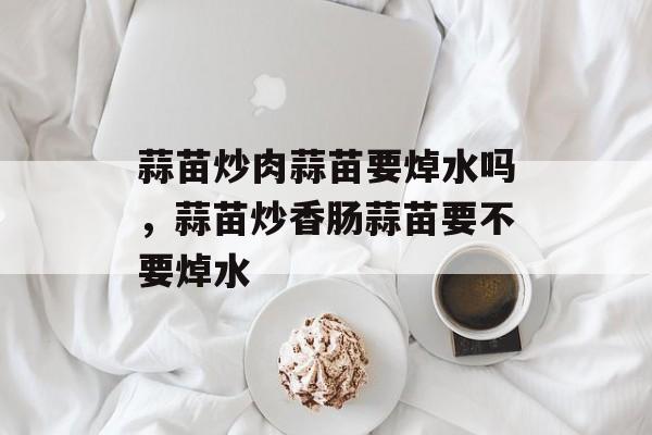 蒜苗炒肉蒜苗要焯水吗，蒜苗炒香肠蒜苗要不要焯水-第1张图片-