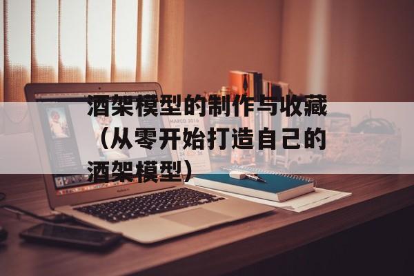 酒架模型的制作与收藏（从零开始打造自己的酒架模型）-第1张图片-