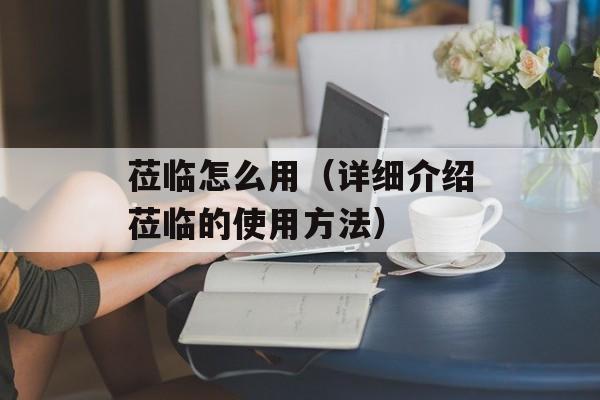 莅临怎么用（详细介绍莅临的使用方法）-第1张图片-