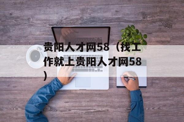 贵阳人才网58（找工作就上贵阳人才网58）-第1张图片-