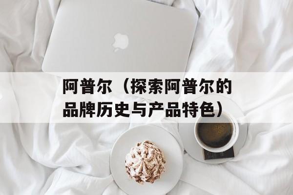 阿普尔（探索阿普尔的品牌历史与产品特色）-第1张图片-