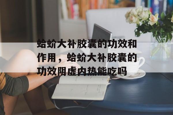 蛤蚧大补胶囊的功效和作用，蛤蚧大补胶囊的功效阴虚内热能吃吗-第1张图片-