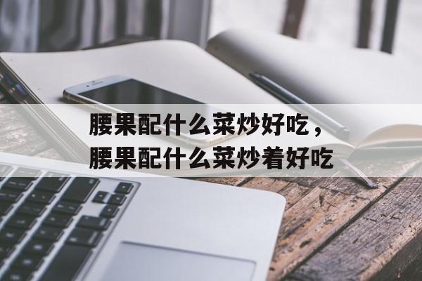 腰果配什么菜炒好吃，腰果配什么菜炒着好吃-第1张图片-