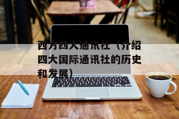 西方四大通讯社（介绍四大国际通讯社的历史和发展）-第1张图片-