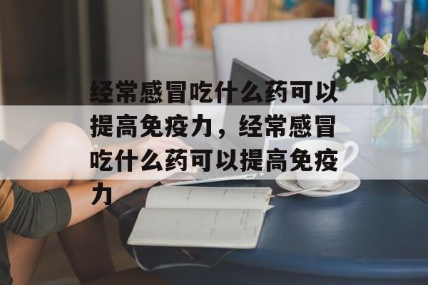 经常感冒吃什么药可以提高免疫力，经常感冒吃什么药可以提高免疫力-第1张图片-