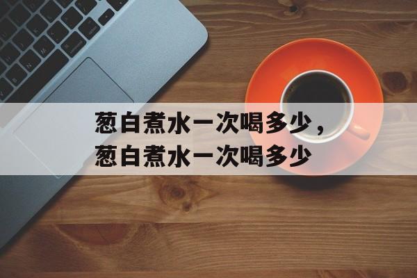 葱白煮水一次喝多少，葱白煮水一次喝多少-第1张图片-