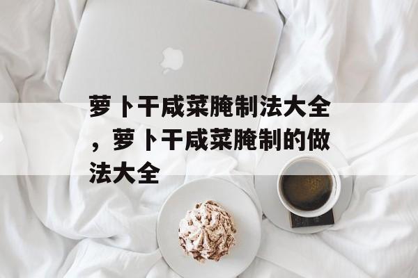 萝卜干咸菜腌制法大全，萝卜干咸菜腌制的做法大全-第1张图片-