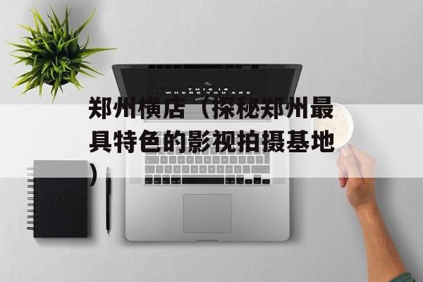 郑州横店（探秘郑州最具特色的影视拍摄基地）-第1张图片-