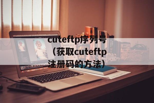 cuteftp序列号（获取cuteftp注册码的方法）-第1张图片-