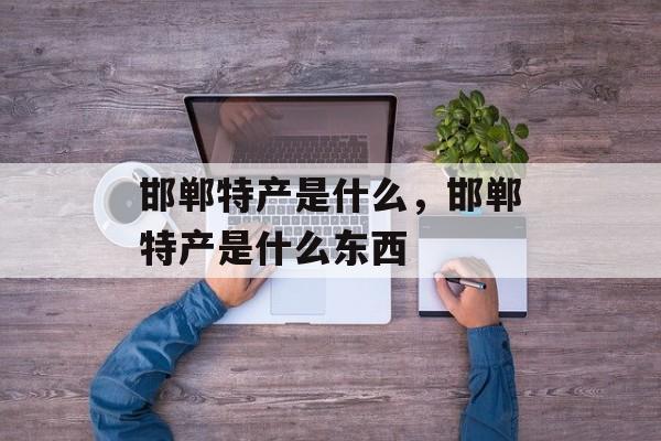 邯郸特产是什么，邯郸特产是什么东西-第1张图片-