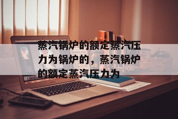 蒸汽锅炉的额定蒸汽压力为锅炉的，蒸汽锅炉的额定蒸汽压力为-第1张图片-