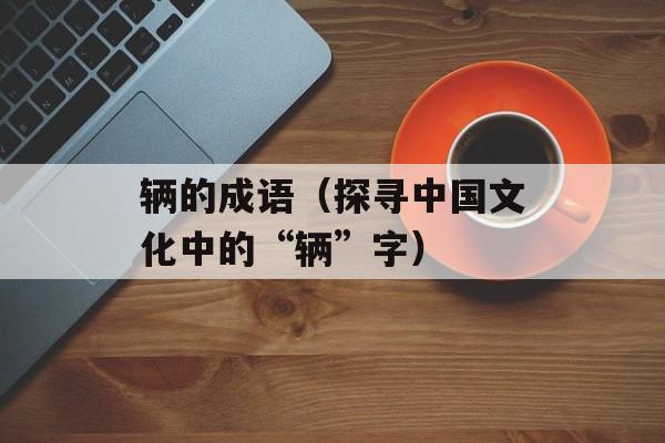 辆的成语（探寻中国文化中的“辆”字）-第1张图片-