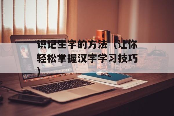 识记生字的方法（让你轻松掌握汉字学习技巧）-第1张图片-
