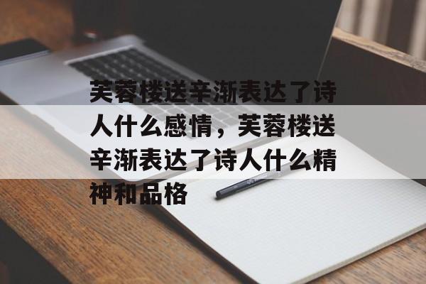 芙蓉楼送辛渐表达了诗人什么感情，芙蓉楼送辛渐表达了诗人什么精神和品格-第1张图片-
