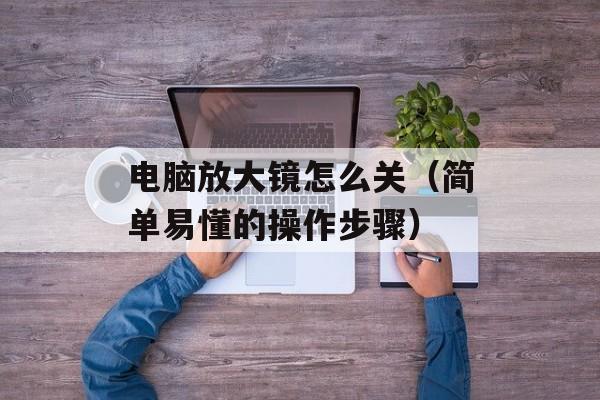电脑放大镜怎么关（简单易懂的操作步骤）-第1张图片-