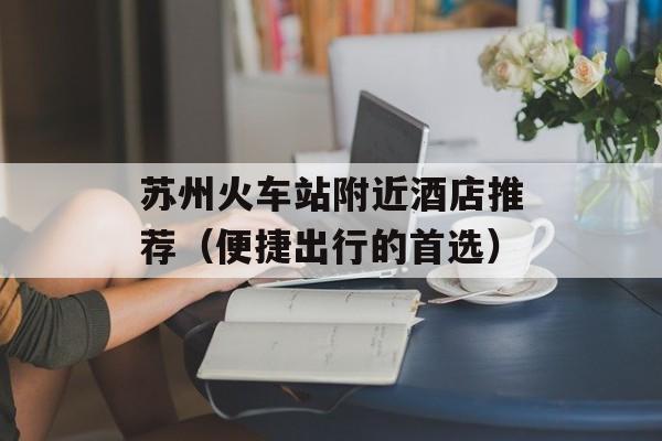 苏州火车站附近酒店推荐（便捷出行的首选）-第1张图片-