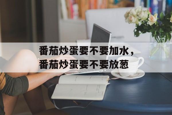 番茄炒蛋要不要加水，番茄炒蛋要不要放葱-第1张图片-
