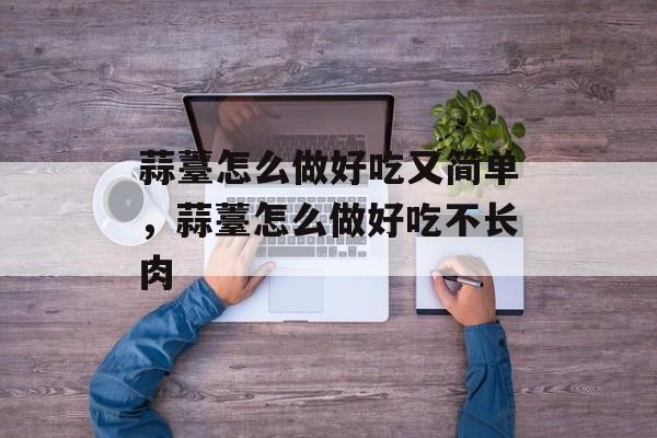 蒜薹怎么做好吃又简单，蒜薹怎么做好吃不长肉-第1张图片-