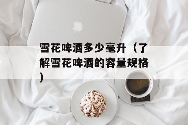 雪花啤酒多少毫升（了解雪花啤酒的容量规格）-第1张图片-