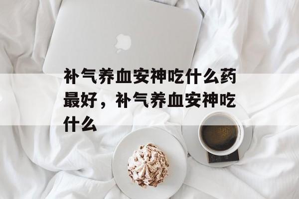 补气养血安神吃什么药最好，补气养血安神吃什么-第1张图片-