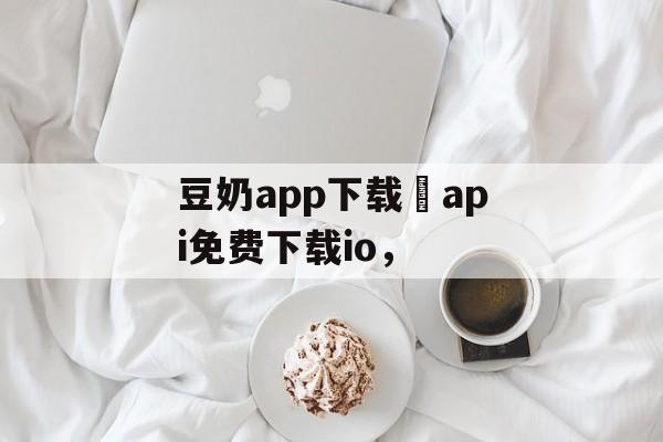 豆奶app下载汅api免费下载io，-第1张图片-